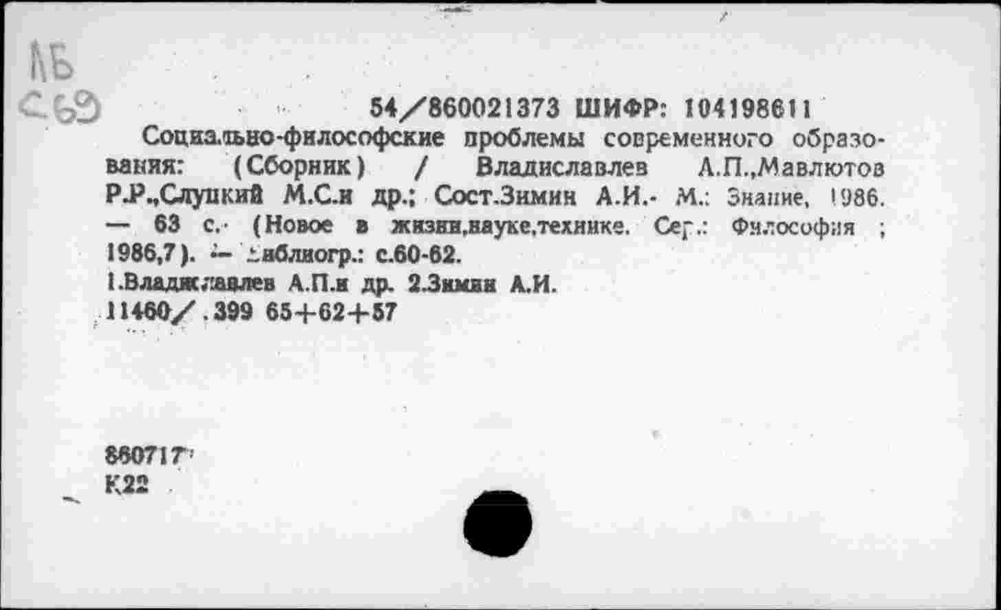 ﻿кь
54/860021373 ШИФР: 104198611
Социа.аьно-философские проблемы современного образования: (Сборник) / Владиславлев А.П.,Мавлютов РЛ3..Слу-цкий М.С.И др.; Сост.Зимин А.И.- М.: Знание, 1986. — 63 с.- (Новое в жизнн.науке.технике. Сер.: Философия ;
1986,7). ~ днблиогр.: с.60-62.
1 .Владиславлев А.П.и др. 2-Зимин А.И.
11460/.399 65+62+57
880717
К22